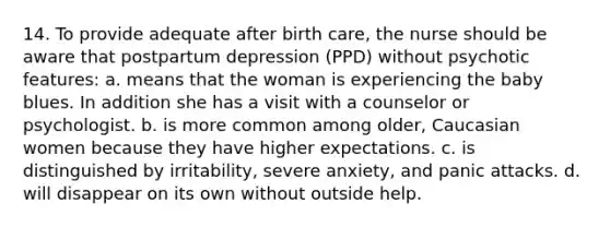 14. To provide adequate after birth care, the nurse should be aware that postpartum depression (PPD) without psychotic features: a. means that the woman is experiencing the baby blues. In addition she has a visit with a counselor or psychologist. b. is more common among older, Caucasian women because they have higher expectations. c. is distinguished by irritability, severe anxiety, and panic attacks. d. will disappear on its own without outside help.