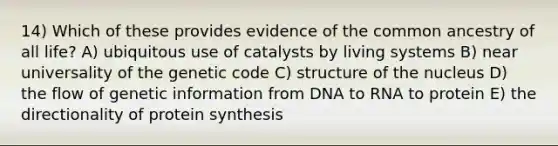 14) Which of these provides evidence of the common ancestry of all life? A) ubiquitous use of catalysts by living systems B) near universality of the genetic code C) structure of the nucleus D) the flow of genetic information from DNA to RNA to protein E) the directionality of protein synthesis