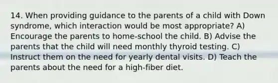 14. When providing guidance to the parents of a child with Down syndrome, which interaction would be most appropriate? A) Encourage the parents to home-school the child. B) Advise the parents that the child will need monthly thyroid testing. C) Instruct them on the need for yearly dental visits. D) Teach the parents about the need for a high-fiber diet.