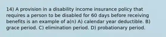 14) A provision in a disability income insurance policy that requires a person to be disabled for 60 days before receiving benefits is an example of a(n) A) calendar year deductible. B) grace period. C) elimination period. D) probationary period.