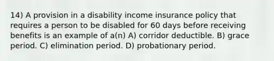 14) A provision in a disability income insurance policy that requires a person to be disabled for 60 days before receiving benefits is an example of a(n) A) corridor deductible. B) grace period. C) elimination period. D) probationary period.