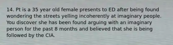 14. Pt is a 35 year old female presents to ED after being found wondering the streets yelling incoherently at imaginary people. You discover she has been found arguing with an imaginary person for the past 8 months and believed that she is being followed by the CIA.