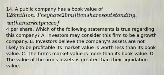 14. A public company has a book value of 128 million. They have 20 million shares outstanding, with a market price of4 per share. Which of the following statements is true regarding this company? A. Investors may consider this firm to be a growth company. B. Investors believe the company's assets are not likely to be profitable its market value is worth less than its book value. C. The firm's market value is more than its book value. D. The value of the firm's assets is greater than their liquidation value.