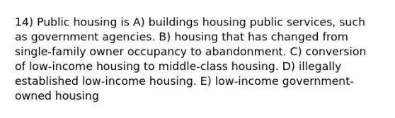 14) Public housing is A) buildings housing public services, such as government agencies. B) housing that has changed from single-family owner occupancy to abandonment. C) conversion of low-income housing to middle-class housing. D) illegally established low-income housing. E) low-income government-owned housing