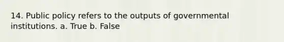 14. Public policy refers to the outputs of governmental institutions. a. True b. False