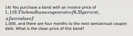 14) You purchase a bond with an invoice price of 1,119. The bond has a coupon rate of 6.25 percent, a face value of1,000, and there are four months to the next semiannual coupon date. What is the clean price of this bond?