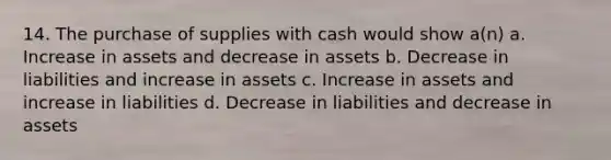 14. The purchase of supplies with cash would show a(n) a. Increase in assets and decrease in assets b. Decrease in liabilities and increase in assets c. Increase in assets and increase in liabilities d. Decrease in liabilities and decrease in assets