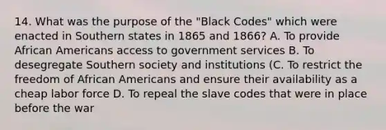 14. What was the purpose of the "Black Codes" which were enacted in Southern states in 1865 and 1866? A. To provide African Americans access to government services B. To desegregate Southern society and institutions (C. To restrict the freedom of African Americans and ensure their availability as a cheap labor force D. To repeal the slave codes that were in place before the war