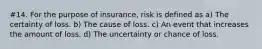 #14. For the purpose of insurance, risk is defined as a) The certainty of loss. b) The cause of loss. c) An event that increases the amount of loss. d) The uncertainty or chance of loss.