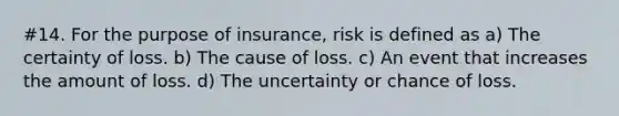 #14. For the purpose of insurance, risk is defined as a) The certainty of loss. b) The cause of loss. c) An event that increases the amount of loss. d) The uncertainty or chance of loss.