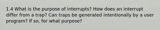 1.4 What is the purpose of interrupts? How does an interrupt differ from a trap? Can traps be generated intentionally by a user program? If so, for what purpose?