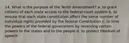 14. What is the purpose of the Tenth Amendment? a. to grant citizens of each state access to the federal court system b. to ensure that each state constitution offers the same number of individual rights provided by the federal Constitution c. to limit the powers of the federal government by reserving certain powers to the states and to the people d. to protect freedom of speech