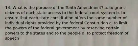 14. What is the purpose of the Tenth Amendment? a. to grant citizens of each state access to the federal court system b. to ensure that each state constitution offers the same number of individual rights provided by the federal Constitution c. to limit the powers of the federal government by reserving certain powers to the states and to the people d. to protect freedom of speech