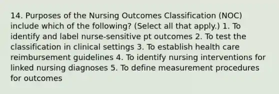 14. Purposes of the Nursing Outcomes Classification (NOC) include which of the following? (Select all that apply.) 1. To identify and label nurse-sensitive pt outcomes 2. To test the classification in clinical settings 3. To establish health care reimbursement guidelines 4. To identify nursing interventions for linked nursing diagnoses 5. To define measurement procedures for outcomes