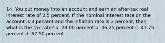 14. You put money into an account and earn an after-tax real interest rate of 2.5 percent. If the nominal interest rate on the account is 8 percent and the inflation rate is 2 percent, then what is the tax rate? a. 28.00 percent b. 36.25 percent c. 43.75 percent d. 67.50 percent