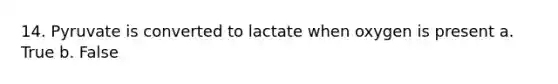 14. Pyruvate is converted to lactate when oxygen is present a. True b. False