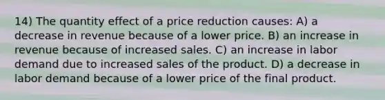 14) The quantity effect of a price reduction causes: A) a decrease in revenue because of a lower price. B) an increase in revenue because of increased sales. C) an increase in labor demand due to increased sales of the product. D) a decrease in labor demand because of a lower price of the final product.