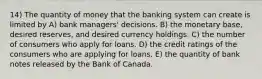 14) The quantity of money that the banking system can create is limited by A) bank managers' decisions. B) the monetary base, desired reserves, and desired currency holdings. C) the number of consumers who apply for loans. D) the credit ratings of the consumers who are applying for loans. E) the quantity of bank notes released by the Bank of Canada.