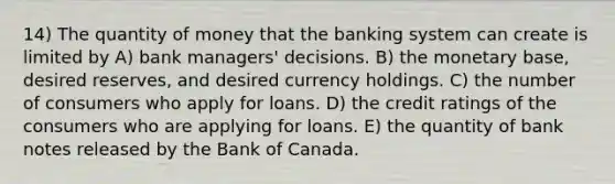 14) The quantity of money that the banking system can create is limited by A) bank managers' decisions. B) the monetary base, desired reserves, and desired currency holdings. C) the number of consumers who apply for loans. D) the credit ratings of the consumers who are applying for loans. E) the quantity of bank notes released by the Bank of Canada.