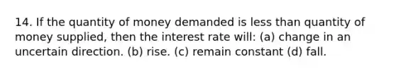 14. If the quantity of money demanded is less than quantity of money supplied, then the interest rate will: (a) change in an uncertain direction. (b) rise. (c) remain constant (d) fall.