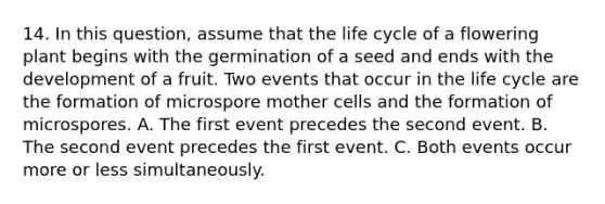 14. In this question, assume that the life cycle of a flowering plant begins with the germination of a seed and ends with the development of a fruit. Two events that occur in the life cycle are the formation of microspore mother cells and the formation of microspores. A. The first event precedes the second event. B. The second event precedes the first event. C. Both events occur more or less simultaneously.