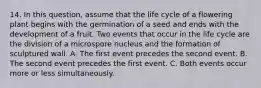 14. In this question, assume that the life cycle of a flowering plant begins with the germination of a seed and ends with the development of a fruit. Two events that occur in the life cycle are the division of a microspore nucleus and the formation of sculptured wall. A. The first event precedes the second event. B. The second event precedes the first event. C. Both events occur more or less simultaneously.