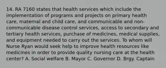 14. RA 7160 states that health services which include the implementation of programs and projects on primary health care, maternal and child care, and communicable and non-communicable disease control services, access to secondary and tertiary health services, purchase of medicines, medical supplies, and equipment needed to carry out the services. To whom will Nurse Ryan would seek help to improve health resources like medicines in order to provide quality nursing care at the health center? A. Social welfare B. Mayor C. Governor D. Brgy. Captain