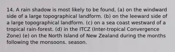 14. A rain shadow is most likely to be found, (a) on the windward side of a large topographical landform. (b) on the leeward side of a large topographical landform. (c) on a sea coast westward of a tropical rain-forest. (d) in the ITCZ (Inter-tropical Convergence Zone) (e) on the North Island of New Zealand during the months following the monsoons. season.