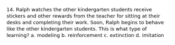 14. Ralph watches the other kindergarten students receive stickers and other rewards from the teacher for sitting at their desks and completing their work. Soon, Ralph begins to behave like the other kindergarten students. This is what type of learning? a. modeling b. reinforcement c. extinction d. imitation