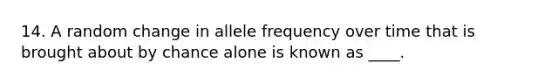 14. A random change in allele frequency over time that is brought about by chance alone is known as ____.