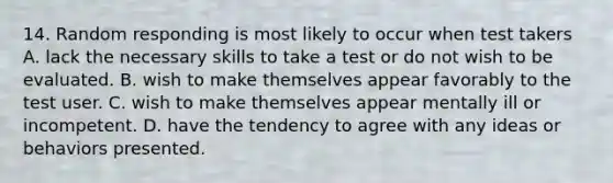 14. Random responding is most likely to occur when test takers A. lack the necessary skills to take a test or do not wish to be evaluated. B. wish to make themselves appear favorably to the test user. C. wish to make themselves appear mentally ill or incompetent. D. have the tendency to agree with any ideas or behaviors presented.