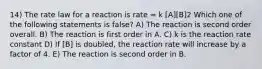 14) The rate law for a reaction is rate = k [A][B]2 Which one of the following statements is false? A) The reaction is second order overall. B) The reaction is first order in A. C) k is the reaction rate constant D) If [B] is doubled, the reaction rate will increase by a factor of 4. E) The reaction is second order in B.