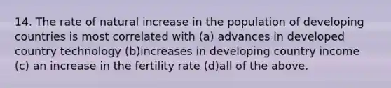 14. The rate of natural increase in the population of developing countries is most correlated with (a) advances in developed country technology (b)increases in developing country income (c) an increase in the fertility rate (d)all of the above.