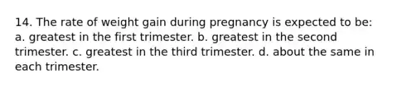 14. The rate of weight gain during pregnancy is expected to be: a. greatest in the first trimester. b. greatest in the second trimester. c. greatest in the third trimester. d. about the same in each trimester.