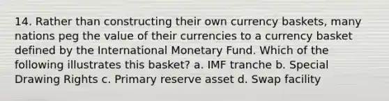 14. Rather than constructing their own currency baskets, many nations peg the value of their currencies to a currency basket defined by the International Monetary Fund. Which of the following illustrates this basket? a. IMF tranche b. Special Drawing Rights c. Primary reserve asset d. Swap facility