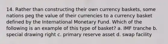 14. Rather than constructing their own currency baskets, some nations peg the value of their currencies to a currency basket defined by the International Monetary Fund. Which of the following is an example of this type of basket? a. IMF tranche b. special drawing right c. primary reserve asset d. swap facility