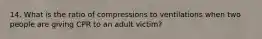 14. What is the ratio of compressions to ventilations when two people are giving CPR to an adult victim?