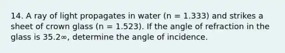 14. A ray of light propagates in water (n = 1.333) and strikes a sheet of crown glass (n = 1.523). If the angle of refraction in the glass is 35.2∞, determine the angle of incidence.