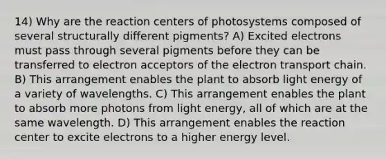 14) Why are the reaction centers of photosystems composed of several structurally different pigments? A) Excited electrons must pass through several pigments before they can be transferred to electron acceptors of the electron transport chain. B) This arrangement enables the plant to absorb light energy of a variety of wavelengths. C) This arrangement enables the plant to absorb more photons from light energy, all of which are at the same wavelength. D) This arrangement enables the reaction center to excite electrons to a higher energy level.