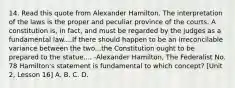 14. Read this quote from Alexander Hamilton. The interpretation of the laws is the proper and peculiar province of the courts. A constitution is, in fact, and must be regarded by the judges as a fundamental law....If there should happen to be an irreconcilable variance between the two...the Constitution ought to be prepared to the statue.... -Alexander Hamilton, The Federalist No. 78 Hamilton's statement is fundamental to which concept? [Unit 2, Lesson 16] A. B. C. D.