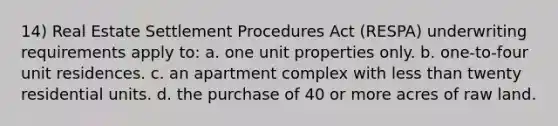 14) Real Estate Settlement Procedures Act (RESPA) underwriting requirements apply to: a. one unit properties only. b. one-to-four unit residences. c. an apartment complex with <a href='https://www.questionai.com/knowledge/k7BtlYpAMX-less-than' class='anchor-knowledge'>less than</a> twenty residential units. d. the purchase of 40 or more acres of raw land.