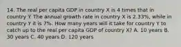 14. The real per capita GDP in country X is 4 times that in country Y. The annual growth rate in country X is 2.33%, while in country Y it is 7%. How many years will it take for country Y to catch up to the real per capita GDP of country X? A. 10 years B. 30 years C. 40 years D. 120 years