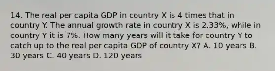 14. The real per capita GDP in country X is 4 times that in country Y. The annual growth rate in country X is 2.33%, while in country Y it is 7%. How many years will it take for country Y to catch up to the real per capita GDP of country X? A. 10 years B. 30 years C. 40 years D. 120 years