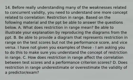 14. Before really understanding many of the weaknesses related to concurrent validity, you need to understand one more concept related to correlation: Restriction in range. Based on the following material and the ppt be able to answer the questions below. A. What does restriction in range mean? Be able to illustrate your explanation by reproducing the diagrams from the ppt. B. Be able to provide a diagram that represents restriction in range on the test scores but not the performance score, and vice versa. I have not given you examples of these - I am asking you to do this to make sure you understand the concept of restriction in range. C. How does restriction in range affect the correlation between test scores and a performance criterion scores? D. Does restriction in range underestimate or overestimate the validity of a predictor/exam?