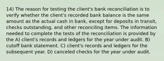 14) The reason for testing the client's bank reconciliation is to verify whether the client's recorded bank balance is the same amount as the actual cash in bank, except for deposits in transit, checks outstanding, and other reconciling items. The information needed to complete the tests of the reconciliation is provided by the A) client's records and ledgers for the year under audit. B) cutoff bank statement. C) client's records and ledgers for the subsequent year. D) canceled checks for the year under audit.