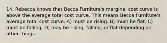 14. Rebecca knows that Becca Furniture's marginal cost curve is above the average total cost curve. This means Becca Furniture's average total cost curve: A) must be rising. B) must be flat. C) must be falling. D) may be rising, falling, or flat depending on other things.