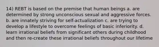 14) REBT is based on the premise that human beings a. are determined by strong unconscious sexual and aggressive forces. b. are innately striving for self-actualization c. are trying to develop a lifestyle to overcome feelings of basic inferiority. d. learn irrational beliefs from significant others during childhood and then re-create these irrational beliefs throughout our lifetime