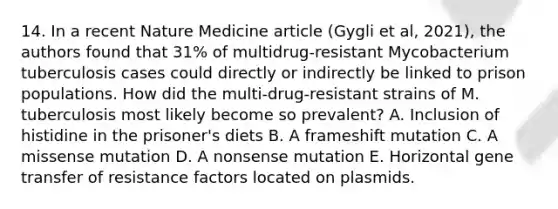 14. In a recent Nature Medicine article (Gygli et al, 2021), the authors found that 31% of multidrug-resistant Mycobacterium tuberculosis cases could directly or indirectly be linked to prison populations. How did the multi-drug-resistant strains of M. tuberculosis most likely become so prevalent? A. Inclusion of histidine in the prisoner's diets B. A frameshift mutation C. A missense mutation D. A nonsense mutation E. Horizontal gene transfer of resistance factors located on plasmids.