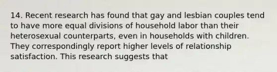 14. Recent research has found that gay and lesbian couples tend to have more equal divisions of household labor than their heterosexual counterparts, even in households with children. They correspondingly report higher levels of relationship satisfaction. This research suggests that