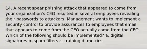 14. A recent spear phishing attack that appeared to come from your organization's CEO resulted in several employees revealing their passwords to attackers. Management wants to implement a security control to provide assurances to employees that email that appears to come from the CEO actually came from the CEO. Which of the following should be implemented? a. digital signatures b. spam filters c. training d. metrics